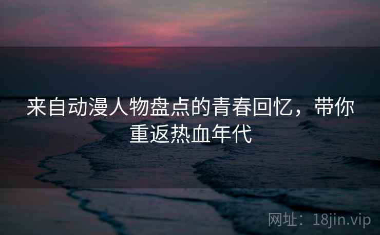 来自动漫人物盘点的青春回忆，带你重返热血年代