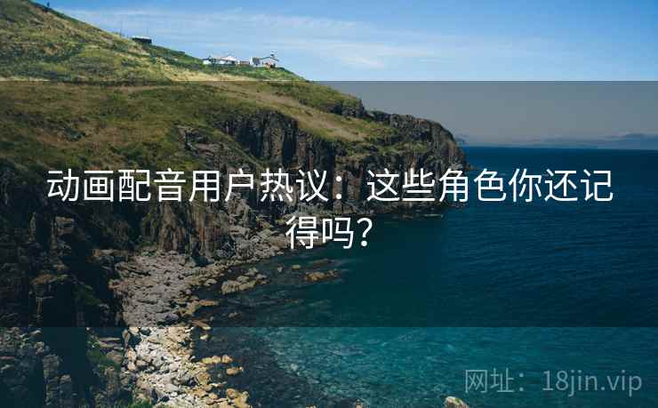 动画配音用户热议：这些角色你还记得吗？