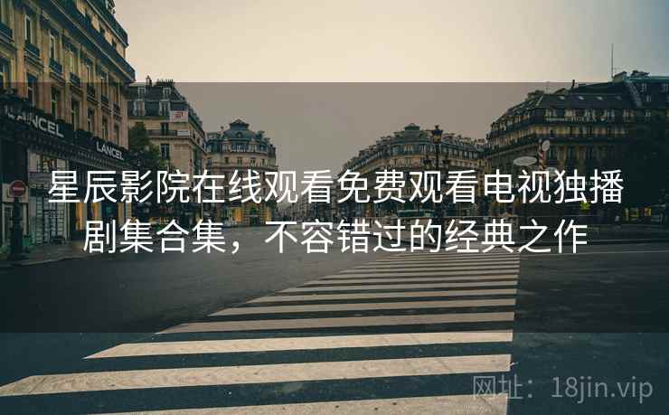 星辰影院在线观看免费观看电视独播剧集合集，不容错过的经典之作