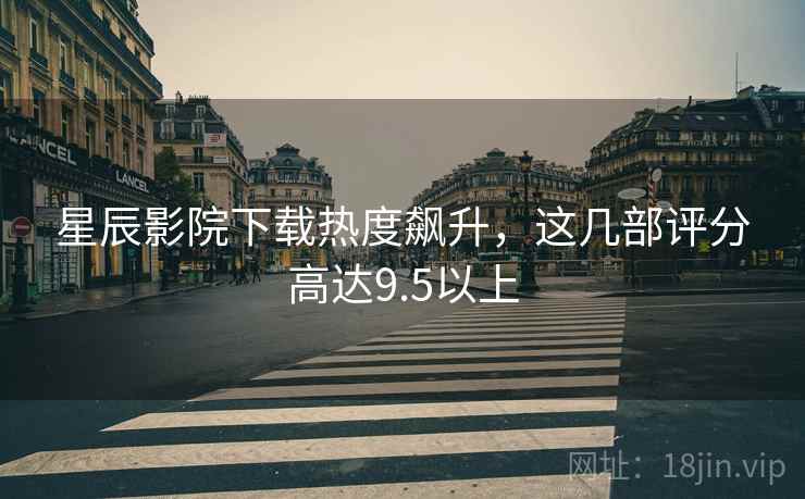 星辰影院下载热度飙升，这几部评分高达9.5以上